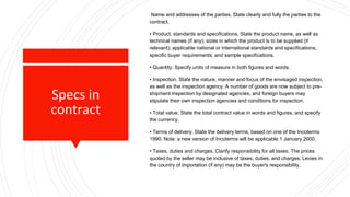 Specs in
contract
Name and addresses of the parties. State clearly and fully the parties to the
contract.
• Product, standards and specifications. State the product name, as well as
technical names (if any); sizes in which the product is to be supplied (if
relevant); applicable national or international standards and specifications;
specific buyer requirements; and sample specifications.
• Quantity. Specify units of measure in both figures and words.
• Inspection. State the nature, manner and focus of the envisaged inspection,
as well as the inspection agency. A number of goods are now subject to pre-
shipment inspection by designated agencies, and foreign buyers may
stipulate their own inspection agencies and conditions for inspection.
• Total value. State the total contract value in words and figures, and specify
the currency.
• Terms of delivery. State the delivery terms, based on one of the Incoterms
1990. Note: a new version of Incoterms will be applicable 1 January 2000.
• Taxes, duties and charges. Clarify responsibility for all taxes. The prices
quoted by the seller may be inclusive of taxes, duties, and charges. Levies in
the country of importation (if any) may be the buyer's responsibility.
 