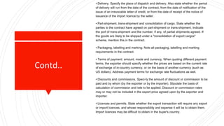 Contd..
• Delivery. Specify the place of dispatch and delivery. Also state whether the period
of delivery will run from the date of the contract, from the date of notification of the
issue of an irrevocable letter of credit, or from the date of receipt of the notice of
issuance of the import licence by the seller.
• Part-shipment, trans-shipment and consolidation of cargo. State whether the
parties to the contract have agreed on part-shipment or trans-shipment. Indicate
the port of trans-shipment and the number, if any, of partial shipments agreed. If
the goods are likely to be shipped under a "consolidation of export cargos"
scheme, mention this in the contract.
• Packaging, labelling and marking. Note all packaging, labelling and marking
requirements in the contract.
• Terms of payment: amount, mode and currency. When quoting different payment
terms, the exporter should specify whether the prices are based on the current rate
of exchange of in-country currency, or on the basis of another currency (such as
US dollars). Address payment terms for exchange rate fluctuations as well.
• Discounts and commissions. Speci-fy the amount of discount or commission to be
paid and by whom (by the exporter or by the importer). Stipulate the basis of
calculation of commission and rate to be applied. Discount or commission rates
may or may not be included in the export price agreed upon by the exporter and
importer.
• Licences and permits. State whether the export transaction will require any export
or import licences, and whose responsibility and expense it will be to obtain them.
Import licences may be difficult to obtain in the buyer's country.
 