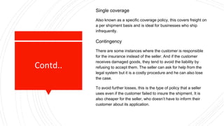 Contd..
Single coverage
Also known as a specific coverage policy, this covers freight on
a per shipment basis and is ideal for businesses who ship
infrequently.
Contingency
There are some instances where the customer is responsible
for the insurance instead of the seller. And if the customer
receives damaged goods, they tend to avoid the liability by
refusing to accept them. The seller can ask for help from the
legal system but it is a costly procedure and he can also lose
the case.
To avoid further losses, this is the type of policy that a seller
uses even if the customer failed to insure the shipment. It is
also cheaper for the seller, who doesn’t have to inform their
customer about its application.
 