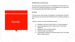 Contd..
Warehouse to warehouse
This type covers the freight once it is unloaded from the ship and is on
its way to the customer’s warehouse. It only applies to your cargo even
if it is transported with other freight in the truck.
All Risk
This type covers most causes of damaged or lost shipments, provided
that the goods are new and not inherently prone to spoiling, damage, or
loss.
However, it doesn’t include the following causes:
● Damage or loss due to acts of God (i.e. natural disasters)
● Loss or damage due to war, strikes, riots, or civil unrest
(WSRCC)
● Negligence of the importer/exporter
● Customs delays and rejections
● Unpaid goods, whether the customer fails to pay or the seller
fails to collect payment
 