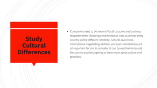 Study
Cultural
Differences
▪ Companies need to be aware of local customs and business
etiquette when choosing a market to tap into, as almost every
country will be different. Modesty, cultural awareness,
international negotiating abilities, and open-mindedness are
all important factors to consider. It can be worthwhile to visit
the country you’re targeting to learn more about culture and
practices.
 