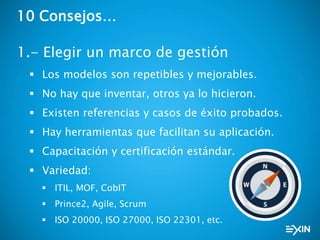 10 Consejos…
1.- Elegir un marco de gestión
 Los modelos son repetibles y mejorables.
 No hay que inventar, otros ya lo hicieron.
 Existen referencias y casos de éxito probados.
 Hay herramientas que facilitan su aplicación.
 Capacitación y certificación estándar.
 Variedad:
 ITIL, MOF, CobIT
 Prince2, Agile, Scrum
 ISO 20000, ISO 27000, ISO 22301, etc.
 
