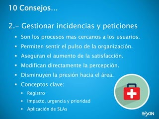 10 Consejos…
2.- Gestionar incidencias y peticiones
 Son los procesos mas cercanos a los usuarios.
 Permiten sentir el pulso de la organización.
 Aseguran el aumento de la satisfacción.
 Modifican directamente la percepción.
 Disminuyen la presión hacia el área.
 Conceptos clave:
 Registro
 Impacto, urgencia y prioridad
 Aplicación de SLAs
 