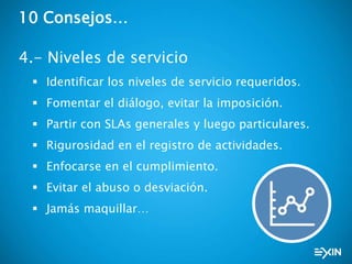 10 Consejos…
4.- Niveles de servicio
 Identificar los niveles de servicio requeridos.
 Fomentar el diálogo, evitar la imposición.
 Partir con SLAs generales y luego particulares.
 Rigurosidad en el registro de actividades.
 Enfocarse en el cumplimiento.
 Evitar el abuso o desviación.
 Jamás maquillar…
 