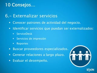 10 Consejos…
6.- Externalizar servicios
 Conocer patrones de actividad del negocio.
 Identificar servicios que puedan ser externalizados:
 ServiceDesk
 Servicios de impresión
 Reportes
 Buscar proveedores especializados.
 Generar relaciones a largo plazo.
 Evaluar el desempeño.
 