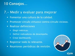 10 Consejos…
7.- Medir y evaluar para mejorar
 Fomentar una cultura de la calidad.
 Promover circulo virtuoso contra circulo vicioso.
 Realizar definiciones
 Elegir métricas.
 Definir indicadores de desempeño.
 Crear dashboards.
 Registrar todo lo relevante.
 Reuniones periódicas de revisión.
 