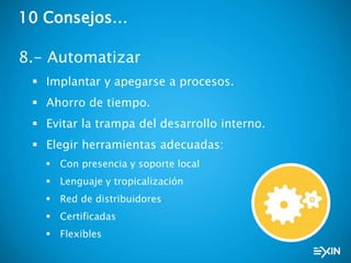 10 Consejos…
8.- Automatizar
 Implantar y apegarse a procesos.
 Ahorro de tiempo.
 Evitar la trampa del desarrollo interno.
 Elegir herramientas adecuadas:
 Con presencia y soporte local
 Lenguaje y tropicalización
 Red de distribuidores
 Certificadas
 Flexibles
 