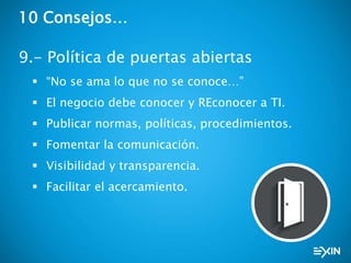 10 Consejos…
9.- Política de puertas abiertas
 “No se ama lo que no se conoce…”
 El negocio debe conocer y REconocer a TI.
 Publicar normas, políticas, procedimientos.
 Fomentar la comunicación.
 Visibilidad y transparencia.
 Facilitar el acercamiento.
 