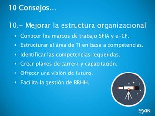 10 Consejos…
10.- Mejorar la estructura organizacional
 Conocer los marcos de trabajo SFIA y e-CF.
 Estructurar el área de TI en base a competencias.
 Identificar las competencias requeridas.
 Crear planes de carrera y capacitación.
 Ofrecer una visión de futuro.
 Facilita la gestión de RRHH.
 