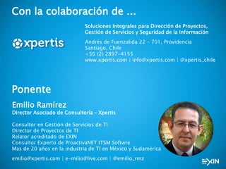 Con la colaboración de ...
Soluciones Integrales para Dirección de Proyectos,
Gestión de Servicios y Seguridad de la Información
Andrés de Fuenzalida 22 – 701, Providencia
Santiago, Chile
+56 (2) 2897-4155
www.xpertis.com | info@xpertis.com | @xpertis_chile
Ponente
Emilio Ramírez
Director Asociado de Consultoría – Xpertis
Consultor en Gestión de Servicios de TI
Director de Proyectos de TI
Relator acreditado de EXIN
Consultor Experto de ProactivaNET ITSM Softwre
Mas de 20 años en la industria de TI en México y Sudamérica
emilio@xpertis.com | e-milio@live.com | @emilio_rmz
 