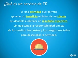 ¿Qué es un servicio de TI?
Es una actividad que permite
generar un beneficio en favor de un cliente,
ayudándole a obtener un resultado específico,
sin que tenga la responsabilidad directa
de los medios, los costos y los riesgos asociados
para desarrollar la actividad.
 