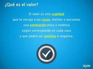 ¿Qué es el valor?
El valor es una cualidad
que le otorga a las cosas, hechos o personas
una estimación ética o estética
según corresponda en cada caso
y que podrá ser positiva o negativa.
 
