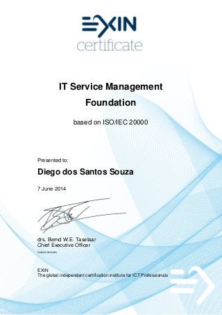 IT Service Management
Foundation
based on ISO/IEC 20000
Presented to:
Diego dos Santos Souza
7 June 2014
drs. Bernd W.E. Taselaar
Chief Executive Officer
5049460.20284006
EXIN
The global independent certification institute for ICT Professionals
 