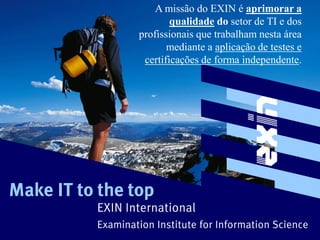 A missão do EXIN é aprimorar a
                          qualidade do setor de TI e dos
                  profissionais que trabalham nesta área
                         mediante a aplicação de testes e
                   certificações de forma independente.




Make IT to the top
          EXIN International
          Examination Institute for Information Science
 
