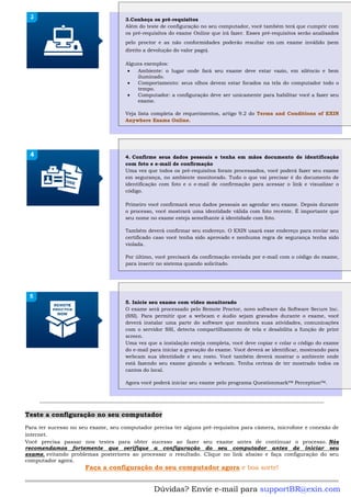 3.Conheça os pré-requisitos
Além do teste de configuração no seu computador, você também terá que cumprir com
os pré-requisitos do exame Online que irá fazer. Esses pré-requisitos serão analisados
pelo proctor e as não conformidades poderão resultar em um exame inválido (sem
direito a devolução do valor pago).
Alguns exemplos:
• Ambiente: o lugar onde fará seu exame deve estar vazio, em silêncio e bem
iluminado.
• Comportamento: seus olhos devem estar focados na tela do computador todo o
tempo.
• Computador: a configuração deve ser unicamente para habilitar você a fazer seu
exame.
Veja lista completa de requerimentos, artigo 9.2 do Terms and Conditions of EXIN
Anywhere Exams Online.
4. Confirme seus dados pessoais e tenha em mãos documento de identificação
com foto e e-mail de confirmação
Uma vez que todos os pré-requisitos foram processados, você poderá fazer seu exame
em segurança, no ambiente monitorado. Tudo o que vai precisar é do documento de
identificação com foto e o e-mail de confirmação para acessar o link e visualizar o
código.
Primeiro você confirmará seus dados pessoais ao agendar seu exame. Depois durante
o processo, você mostrará uma identidade válida com foto recente. É importante que
seu nome no exame esteja semelhante à identidade com foto.
Também deverá confirmar seu endereço. O EXIN usará esse endereço para enviar seu
certificado caso você tenha sido aprovado e nenhuma regra de segurança tenha sido
violada.
Por último, você precisará da confirmação enviada por e-mail com o código do exame,
para inserir no sistema quando solicitado.
5. Inicie seu exame com vídeo monitorado
O exame será processado pelo Remote Proctor, novo software da Software Secure Inc.
(SSI). Para permitir que a webcam e áudio sejam gravados durante o exame, você
deverá instalar uma parte do software que monitora suas atividades, comunicações
com o servidor SSI, detecta compartilhamento de tela e desabilita a função de print
screen.
Uma vez que a instalação esteja completa, você deve copiar e colar o código do exame
do e-mail para iniciar a gravação do exame. Você deverá se identificar, mostrando para
webcam sua identidade e seu rosto. Você também deverá mostrar o ambiente onde
está fazendo seu exame girando a webcam. Tenha certeza de ter mostrado todos os
cantos do local.
Agora você poderá iniciar seu exame pelo programa Questionmark™ Perception™.
Teste a configuração no seu computador
Para ter sucesso no seu exame, seu computador precisa ter alguns pré-requisitos para câmera, microfone e conexão de
internet.
Você precisa passar nos testes para obter sucesso ao fazer seu exame antes de continuar o processo. Nós
recomendamos fortemente que verifique a configuração do seu computador antes de iniciar seu
exame, evitando problemas posteriores ao processar o resultado. Clique no link abaixo e faça configuração do seu
computador agora.
Faça a configuração do seu computador agora e boa sorte!
Dúvidas? Envie e-mail para supportBR@exin.com
 