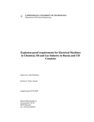 LAPPEENRANTA UNIVERSITY OF TECHNOLOGY
Department of Electrical Engineering
Explosion-proof requirements for Electrical Machines
in Chemical, Oil and Gas Industry in Russia and CIS
Countries
Supervisor: Juha Pyrhönen
Instructor: Tapio Annala
Lappeenranta 05.08.2009
Zhanna Khaymedinova
Sisarustentie 2 D 30
00430 Helsinki
tel. +358 46 6100259
 