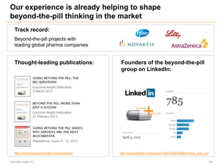 Our experience is already helping to shape
beyond-the-pill thinking in the market
Executive Insight AG 12
Thought-leading publications: Founders of the beyond-the-pill
group on LinkedIn:
http://www.executiveinsight.ch/publications http://www.linkedin.com/groups?gid=4383768&trk=myg_ugrp_ovr
Track record:
Beyond-the-pill projects with
leading global pharma companies
 