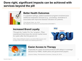 Done right, significant impacts can be achieved with
services beyond the pill
Executive Insight AG 4
Better Health Outcomes
In outpatient settings, patient assistance program enrolment plus
additional medication services (e.g., counseling, reminders) is
associated with improved disease indicators for patients.
(Tisha Moniek Felder, Jan. 2010,
http://digitalcommons.library.tmc.edu/dissertations/AAI3398971)
Easier Access to Therapy
Especially for newly launched products with delays in coverage
decisions by PBMs, health plans and government payers.
(Suzanne Shelley, Pharmaceutical Commerce, February 26, 2013)
Increased Brand Loyalty
Through the “Lipitor For You” program Pfizer
maintained three times the normal market share
for Lipitor after the first generic hit.
(http://beyondthepill.medivo.com/2012/08/coupons-and-
co-pays-how-a-few-brands-are-battling-generics/)
 