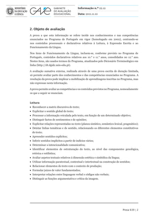 Informação n.º 22.12

                                           Data: 2011.11.10




2. Objeto de avaliação
A prova a que esta informação se refere incide nos conhecimentos e nas competências
enunciados no Programa de Português em vigor (homologado em 2002), centrando-se
nos conteúdos processuais e declarativos relativos à Leitura, à Expressão Escrita e ao
Funcionamento da Língua.

Nos itens de Funcionamento da Língua, incluem-se, conforme previsto no Programa de
Português, conteúdos declarativos relativos aos 10.° e 11.° anos, consolidados no 12.° ano.
Nestes itens, são usados termos do Programa, atualizados pelo Dicionário Terminológico em
linha (http://dt.dgidc.min-edu.pt).

A avaliação sumativa externa, realizada através de uma prova escrita de duração limitada,
só permite avaliar parte dos conhecimentos e das competências enunciados no Programa. A
resolução da prova pode implicar a mobilização de aprendizagens inscritas no Programa, mas
não expressas nesta informação.

A prova permite avaliar as competências e os conteúdos previstos no Programa, nomeadamente
os que a seguir se enunciam.


Leitura
 Reconhecer a matriz discursiva do texto;
 Explicitar o sentido global do texto;
 Processar a informação veiculada pelo texto, em função de um determinado objetivo;
 Distinguir factos de sentimentos e de opiniões;
 Explicitar relações representadas no texto (planos sintático, semântico-lexical, pragmático);
 Detetar linhas temáticas e de sentido, relacionando os diferentes elementos constitutivos
  do texto;
 Apreender sentidos explícitos;
 Inferir sentidos implícitos a partir de indícios vários;
 Determinar a intencionalidade comunicativa;
 Identificar elementos de estruturação do texto, ao nível das componentes genológica,
  retórica e estilística;
 Avaliar aspetos textuais relativos à dimensão estética e simbólica da língua;
 Utilizar informação paratextual, contextual e intertextual na construção de sentidos;
 Relacionar elementos do texto com o contexto de produção;
 Formular juízos de valor fundamentados;
 Interpretar relações entre linguagem verbal e códigos não verbais;
 Distinguir as funções argumentativa e crítica da imagem.




                                                                                  Prova 639 | 2
 