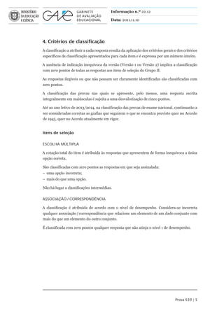 Informação n.º 22.12

                                            Data: 2011.11.10




4. Critérios de classificação
A classificação a atribuir a cada resposta resulta da aplicação dos critérios gerais e dos critérios
específicos de classificação apresentados para cada item e é expressa por um número inteiro.

A ausência de indicação inequívoca da versão (Versão 1 ou Versão 2) implica a classificação
com zero pontos de todas as respostas aos itens de seleção do Grupo II.

As respostas ilegíveis ou que não possam ser claramente identificadas são classificadas com
zero pontos.

A classificação das provas nas quais se apresente, pelo menos, uma resposta escrita
integralmente em maiúsculas é sujeita a uma desvalorização de cinco pontos.

Até ao ano letivo de 2013/2014, na classificação das provas de exame nacional, continuarão a
ser consideradas corretas as grafias que seguirem o que se encontra previsto quer no Acordo
de 1945, quer no Acordo atualmente em vigor.


Itens de seleção


ESCOLHA MÚLTIPLA

A cotação total do item é atribuída às respostas que apresentem de forma inequívoca a única
opção correta.

São classificadas com zero pontos as respostas em que seja assinalada:
– uma opção incorreta;
– mais do que uma opção.

Não há lugar a classificações intermédias.


ASSOCIAÇÃO / CORRESPONDÊNCIA

A classificação é atribuída de acordo com o nível de desempenho. Considera-se incorreta
qualquer associação / correspondência que relacione um elemento de um dado conjunto com
mais do que um elemento do outro conjunto.

É classificada com zero pontos qualquer resposta que não atinja o nível 1 de desempenho.




                                                                                     Prova 639 | 5
 