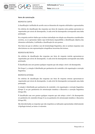 Informação n.º 22.12

                                         Data: 2011.11.10




Itens de construção

RESPOSTA CURTA

A classificação é atribuída de acordo com os elementos de resposta solicitados e apresentados.

Os critérios de classificação das respostas aos itens de resposta curta podem apresentar-se
organizados por níveis de desempenho. A cada nível de desempenho corresponde uma dada
pontuação.

Se a resposta contiver dados que revelem contradição em relação aos elementos considerados
corretos, ou se apresentar dados cuja irrelevância impossibilite a identificação objetiva dos
elementos solicitados, é atribuída a classificação de zero pontos.

Nos itens em que se solicita o uso de terminologia linguística, não se aceitam respostas com
abreviaturas ou com representações ortográficas incorretas dos termos.

RESPOSTA RESTRITA

Os critérios de classificação das respostas aos itens de resposta restrita apresentam-se
organizados por níveis de desempenho. A cada nível de desempenho corresponde uma dada
pontuação.

É classificada com zero pontos qualquer resposta que não atinja o nível 1 de desempenho.

No Grupo I, a cotação é distribuída por parâmetros de conteúdo e de organização e correção
linguística.

RESPOSTA EXTENSA

Os critérios de classificação das respostas aos itens de resposta extensa apresentam-se
organizados por níveis de desempenho. A cada nível de desempenho corresponde uma dada
pontuação.

A cotação é distribuída por parâmetros de conteúdo e de organização e correção linguística
(Grupo I) ou por parâmetros de estruturação temática e discursiva e correção linguística
(Grupo III).

É classificada com zero pontos qualquer resposta que não atinja o nível 1 de desempenho
no parâmetro de conteúdo (Grupo I) ou no parâmetro de estruturação temática e discursiva
(Grupo III).

São desvalorizadas as respostas que não respeitem as indicações apresentadas relativamente
à tipologia textual, ao tema e à extensão.




                                                                                Prova 639 | 6
 