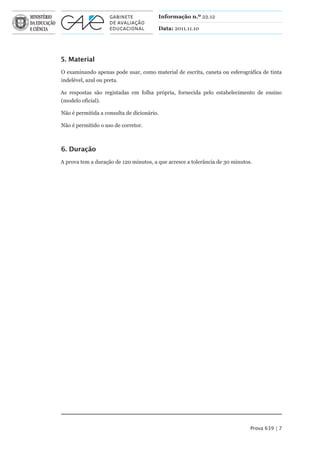 Informação n.º 22.12

                                        Data: 2011.11.10




5. Material
O examinando apenas pode usar, como material de escrita, caneta ou esferográfica de tinta
indelével, azul ou preta.

As respostas são registadas em folha própria, fornecida pelo estabelecimento de ensino
(modelo oficial).

Não é permitida a consulta de dicionário.

Não é permitido o uso de corretor.



6. Duração
A prova tem a duração de 120 minutos, a que acresce a tolerância de 30 minutos.




                                                                              Prova 639 | 7
 
