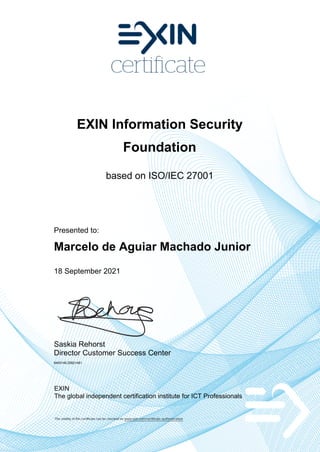 EXIN Information Security
Foundation
based on ISO/IEC 27001
Presented to:
Marcelo de Aguiar Machado Junior
18 September 2021
Saskia Rehorst
Director Customer Success Center
6400146.20821481
EXIN
The global independent certification institute for ICT Professionals
The validity of this certificate can be checked on www.exin.com/certificate-authentication
 