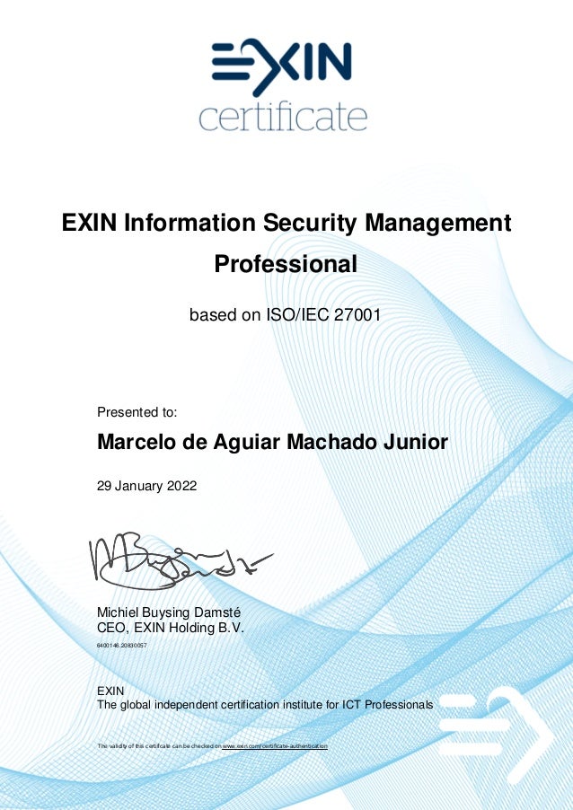 EXIN Information Security Management
Professional
based on ISO/IEC 27001
Presented to:
Marcelo de Aguiar Machado Junior
29 January 2022
Michiel Buysing Damsté
CEO, EXIN Holding B.V.
6400146.20830057
EXIN
The global independent certification institute for ICT Professionals
The validity of this certificate can be checked on www.exin.com/certificate-authentication
 