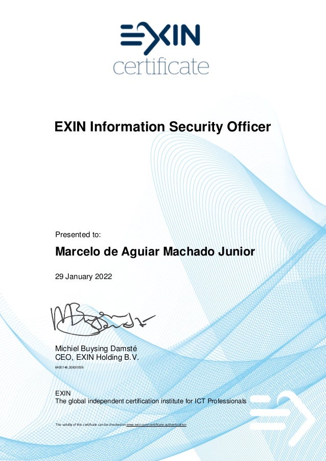 EXIN Information Security Officer
Presented to:
Marcelo de Aguiar Machado Junior
29 January 2022
Michiel Buysing Damsté
CEO, EXIN Holding B.V.
6400146.20830058
EXIN
The global independent certification institute for ICT Professionals
The validity of this certificate can be checked on www.exin.com/certificate-authentication
 