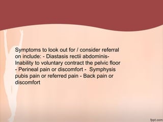 Symptoms to look out for / consider referral
on include: - Diastasis rectii abdominis-
Inability to voluntary contract the pelvic floor
- Perineal pain or discomfort - Symphysis
pubis pain or referred pain - Back pain or
discomfort
 