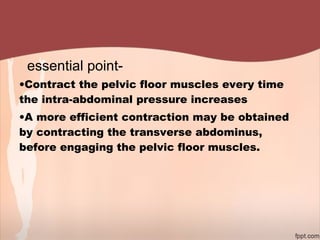 essential point-
•Contract the pelvic floor muscles every time
the intra-abdominal pressure increases
•A more efficient contraction may be obtained
by contracting the transverse abdominus,
before engaging the pelvic floor muscles.
 