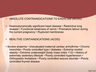 • ABSOLUTE CONTRAINDICATIONS TO EXERCISE (ACOG)
• Haemodynamically significant heart disease • Restrictive lung
disease • Functional weakness of cervix • Premature labour during
the current pregnancy • Ruptured membranes
• REALTIVE CONTAINDICATIONS (ACOG)
• Severe anaemia • Unevaluated maternal cardiac arrhythmia • Chronic
bronchitis • Poorly controlled type I diabetes • Extreme morbid
obesity • Extreme underweight (body mass index <12) • History of
extremely sedentary lifestyle • Poorly controlled hypertension •
Orthopaedic limitations • Poorly controlled seizure disorder • Poorly
controlled thyroid disease
 
