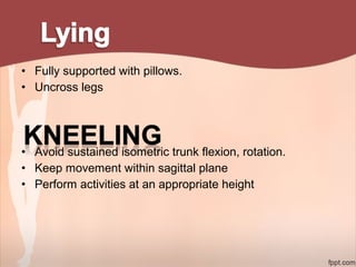 • Fully supported with pillows.
• Uncross legs
• Avoid sustained isometric trunk flexion, rotation.
• Keep movement within sagittal plane
• Perform activities at an appropriate height
 