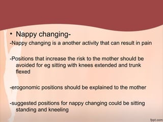 • Nappy changing-
-Nappy changing is a another activity that can result in pain
-Positions that increase the risk to the mother should be
avoided for eg sitting with knees extended and trunk
flexed
-erogonomic positions should be explained to the mother
-suggested positions for nappy changing could be sitting
standing and kneeling
 