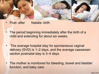• Post- after Natalis- birth
• The period beginning immediately after the birth of a
child and extending for about six weeks.
• The average hospital stay for spontaneous vaginal
delivery (SVD) is 1–2 days, and the average caesarean
section postnatal stay is 3–4 days.
• The mother is monitored for bleeding, bowel and bladder
function, and baby care.
 