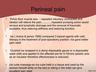 Perineal pain
• Pelvic floor muscle exs- - repeated voluntary contraction and
relation will relieve the pain..............repeated pumping action assist
venous and lymphatic drainage and the removal of traumatic
exudates, thus relieving stiffness and restoring function.
• Ice ( moore & james 1989) compared 3 topical agents with cold
therapy in the treatment of post episotomy position. Ice gave better
pain relief
• Crushed ice wrapped in a damp disposable gauze or a disposable
wash cloth and applied to the affected are for 5-10mins (plastic acts
as an insulator therefore effectiveness is reduced)
• Ice cube massage-an ice cube held in a tissue and used by the
woman herself while on the bed or sitting in the toilet can give
excellent pain relief
 