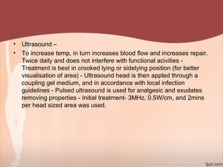• Ultrasound –
• To increase temp, in turn increases blood flow and increases repair.
Twice daily and does not interfere with functional acivities -
Treatment is best in crooked lying or sidelying position (for better
visualisation of area) - Ultrasound head is then appled through a
coupling gel medium, and in accordance with local infection
guidelines - Pulsed ultrasound is used for analgesic and exudates
removing properties - Initial treatment- 3MHz, 0.5W/cm, and 2mins
per head sized area was used.
 