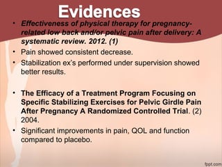 • Effectiveness of physical therapy for pregnancy-
related low back and/or pelvic pain after delivery: A
systematic review. 2012. (1)
• Pain showed consistent decrease.
• Stabilization ex’s performed under supervision showed
better results.
• The Efficacy of a Treatment Program Focusing on
Specific Stabilizing Exercises for Pelvic Girdle Pain
After Pregnancy A Randomized Controlled Trial. (2)
2004.
• Significant improvements in pain, QOL and function
compared to placebo.
 