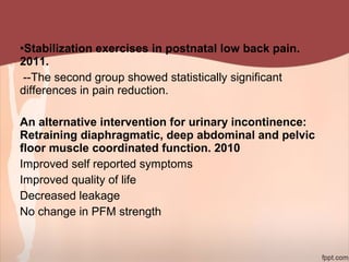 •Stabilization exercises in postnatal low back pain.
2011.
--The second group showed statistically significant
differences in pain reduction.
An alternative intervention for urinary incontinence:
Retraining diaphragmatic, deep abdominal and pelvic
floor muscle coordinated function. 2010
Improved self reported symptoms
Improved quality of life
Decreased leakage
No change in PFM strength
 