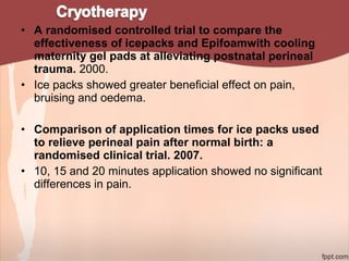 • A randomised controlled trial to compare the
effectiveness of icepacks and Epifoamwith cooling
maternity gel pads at alleviating postnatal perineal
trauma. 2000.
• Ice packs showed greater beneficial effect on pain,
bruising and oedema.
• Comparison of application times for ice packs used
to relieve perineal pain after normal birth: a
randomised clinical trial. 2007.
• 10, 15 and 20 minutes application showed no significant
differences in pain.
 