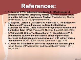 • 1. Ferreira CWS, Alburquerque-Sendn F. Effectiveness of
physical therapy for pregnancy-related low back and/or pelvic
pain after delivery: A systematic Review. Physiotherapy Theory
and Practice, 2012; 1-3. (published online).
• 2. Stuge B, Lærum E , Kirkesola G, Vøllestad P. The Efficacy of
a Treatment Program Focusing on Specific Stabilizing
Exercises for Pelvic Girdle Pain After Pregnancy A Randomized
Controlled Trial. SPINE Volume 29, Number 4, pp 351–359, 2004.
• 3. Vairajothi K, Chitra TV, Baranitharan R, Mahalakshmi V. A
comparative study of the therapeutic effect of pelvic floor
exercises and perineometer among women with urinary stress
Incontinence. IJOPT, 2005, volume 5; number 1, pg 33-36.
• 4. Amar TA. Stabilization exercises in postnatal low back pain.
Indian Journal of Physiotherapy and Occupational Therapy. 2011,
Vol. 5, No.1.
 