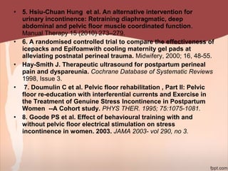 • 5. Hsiu-Chuan Hung et al. An alternative intervention for
urinary incontinence: Retraining diaphragmatic, deep
abdominal and pelvic floor muscle coordinated function.
Manual Therapy 15 (2010) 273–279.
• 6. A randomised controlled trial to compare the effectiveness of
icepacks and Epifoamwith cooling maternity gel pads at
alleviating postnatal perineal trauma. Midwifery, 2000; 16, 48-55.
• Hay-Smith J. Therapeutic ultrasound for postpartum perineal
pain and dyspareunia. Cochrane Database of Systematic Reviews
1998, Issue 3.
• 7. Doumulin C et al. Pelvic floor rehabilitation , Part II: Pelvic
floor re-education with interferential currents and Exercise in
the Treatment of Genuine Stress Incontinence in Postpartum
Women --A Cohort study. PHYS THER. 1995; 75:1075-1081.
• 8. Goode PS et al. Effect of behavioural training with and
without pelvic floor electrical stimulation on stress
incontinence in women. 2003. JAMA 2003- vol 290, no 3.
 