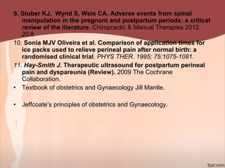 9. Stuber KJ, Wynd S, Weis CA. Adverse events from spinal
manipulation in the pregnant and postpartum periods: a critical
review of the literature. Chiropractic & Manual Therapies 2012,
20:8
10. Sonia MJV Oliveira et al. Comparison of application times for
ice packs used to relieve perineal pain after normal birth: a
randomised clinical trial. PHYS THER. 1995; 75:1075-1081.
11. Hay-Smith J. Therapeutic ultrasound for postpartum perineal
pain and dyspareunia (Review). 2009 The Cochrane
Collaboration.
• Textbook of obstetrics and Gynaecology Jill Mantle.
• Jeffcoate’s principles of obstetrics and Gynaecology.
 