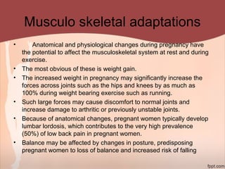 Musculo skeletal adaptations
• Anatomical and physiological changes during pregnancy have
the potential to affect the musculoskeletal system at rest and during
exercise.
• The most obvious of these is weight gain.
• The increased weight in pregnancy may significantly increase the
forces across joints such as the hips and knees by as much as
100% during weight bearing exercise such as running.
• Such large forces may cause discomfort to normal joints and
increase damage to arthritic or previously unstable joints.
• Because of anatomical changes, pregnant women typically develop
lumbar lordosis, which contributes to the very high prevalence
(50%) of low back pain in pregnant women.
• Balance may be affected by changes in posture, predisposing
pregnant women to loss of balance and increased risk of falling
 