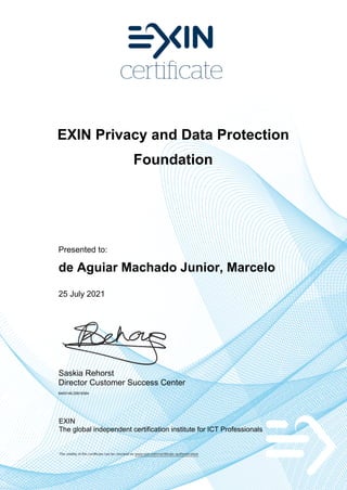 EXIN Privacy and Data Protection
Foundation
Presented to:
de Aguiar Machado Junior, Marcelo
25 July 2021
Saskia Rehorst
Director Customer Success Center
6400146.20818364
EXIN
The global independent certification institute for ICT Professionals
The validity of this certificate can be checked on www.exin.com/certificate-authentication
 