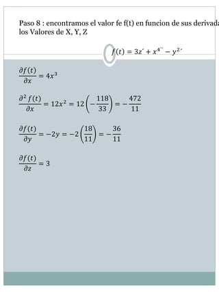 Paso 8 : encontramos el valor fe f(t) en funcion de sus derivada
los Valores de X, Y, Z
𝑓 𝑡 = 3𝑧´ + 𝑥4´´
− 𝑦2
´
𝜕𝑓 𝑡
𝜕𝑥
= 4𝑥3
𝜕2
𝑓(𝑡)
𝜕𝑥
= 12𝑥2 = 12 −
118
33
= −
472
11
𝜕𝑓(𝑡)
𝜕𝑦
= −2𝑦 = −2
18
11
= −
36
11
𝜕𝑓(𝑡)
𝜕𝑧
= 3
 