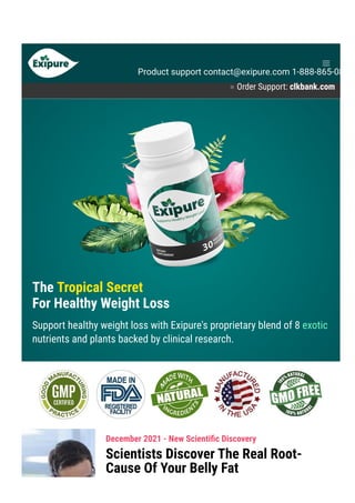 ● Order Support: clkbank.com
The Tropical Secret
For Healthy Weight Loss
Support healthy weight loss with Exipure's proprietary blend of 8 exotic
nutrients and plants backed by clinical research.
December 2021 - New Scienti몭c Discovery
Scientists Discover The Real Root-
Cause Of Your Belly Fat
Product support contact@exipure.com 1-888-865-0815
 