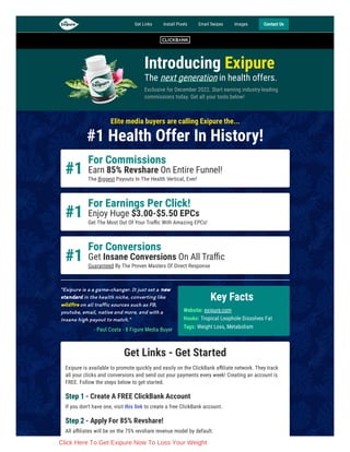 Introducing Exipure
The next generation in health offers.
Exclusive for December 2022. Start earning industry-leading
commissions today. Get all your tools below!
Elite media buyers are calling Exipure the...
#1 Health Offer In History!
#1
For Commissions
Earn 85% Revshare On Entire Funnel!
The Biggest Payouts In The Health Vertical, Ever!
#1
For Earnings Per Click!
Enjoy Huge $3.00-$5.50 EPCs
Get The Most Out Of Your Traffic With Amazing EPCs!
#1
For Conversions
Get Insane Conversions On All Traffic
Guaranteed By The Proven Masters Of Direct Response
"Exipure is a a game-changer. It just set a new
standard in the health niche, converting like
wildfire on all traffic sources such as FB,
youtube, email, native and more, and with a
insane high payout to match."
- Paul Costa - 8 Figure Media Buyer
Get Links - Get Started
Exipure is available to promote quickly and easily on the ClickBank affiliate network. They track
all your clicks and conversions and send out your payments every week! Creating an account is
FREE. Follow the steps below to get started.
Step 1 - Create A FREE ClickBank Account
If you don't have one, visit this link to create a free ClickBank account.
Step 2 - Apply For 85% Revshare!
All affiliates will be on the 75% revshare revenue model by default.
Key Facts
Website: exipure.com
Hooks: Tropical Loophole Dissolves Fat
Tags: Weight Loss, Metabolism
Get Links Install Pixels Email Swipes Images Contact Us
Click Here To Get Exipure Now To Loss Your Weight
 