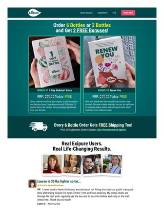 Easy To Swallow No Stimulants Non-Habit Forming
Order 6 Bottles or 3 Bottles

and Get 2 FREE Bonuses!
BONUS #1 1-Day Kickstart Detox
RRP: Today: FREE
Detox, cleanse and flush your organs to aid absorption
and kickstart your Exipure journey with 20 bizarre 15
second detox tea recipes, using everyday ingredients
from your kitchen.
BONUS #2 Renew You
RRP: Today: FREE
With your brand-new fast-tracked body comes a new
mindset. Discover simple methods you can do right now
to instantly relieve stress and calm your mind, boost
confidence and reduce anxiety.
$59.95 $49.95
Every 6 Bottle Order Gets FREE Shipping Too!
*96% Of Customers Order 6 Bottles (Our Recommended Option)
Real Exipure Users.
Real Life-Changing Results.
Lauren is 35 lbs lighter so far...
Verified Purchase
I never used to leave the house, worried about not fitting into chairs or public transport.
Now after trying Exipure I'm down 35 lbs! I feel and look amazing. My energy levels are
through the roof and I regularly use the bus and try on slim clothes and shop in the mall
stress free. Thank you so much!
Lauren G. - Wyoming, USA
About Exipure Ingredients FAQ Order Now
 