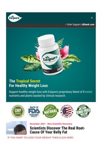 Product Support contact@exipure.com 1-888-865-0815
● Order Support: clkbank.com
The Tropical Secret
For Healthy Weight Loss
Support healthy weight loss with Exipure's proprietary blend of 8 exotic
nutrients and plants backed by clinical research.
December 2021 - New Scienti몭c Discovery
Scientists Discover The Real Root-
Cause Of Your Belly Fat
IF YOU WANT TO LOSS YOUR WEIGHT THEN CLICK HERE.
 